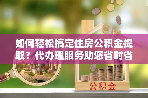 郫县如何轻松搞定住房公积金提取？代办理服务助您省时省力