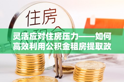 郫县灵活应对住房压力——如何高效利用公积金租房提取政策
