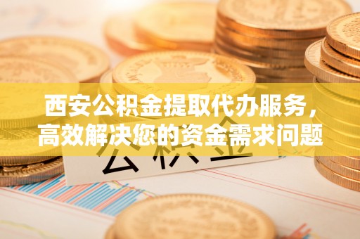 郫县西安公积金提取代办服务，高效解决您的资金需求问题