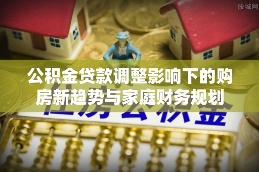 郫县公积金贷款调整影响下的购房新趋势与家庭财务规划