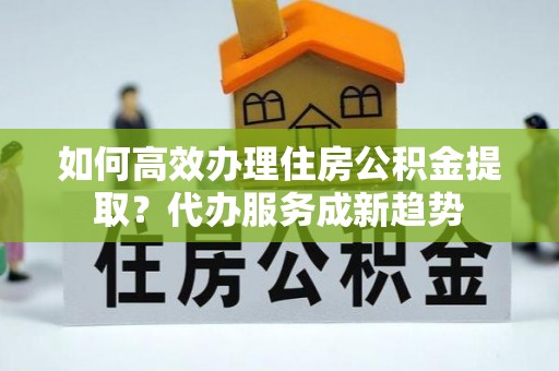 郫县如何高效办理住房公积金提取？代办服务成新趋势