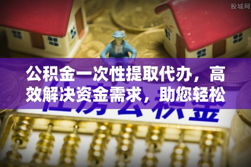 郫县公积金一次性提取代办，高效解决资金需求，助您轻松应对生活难题